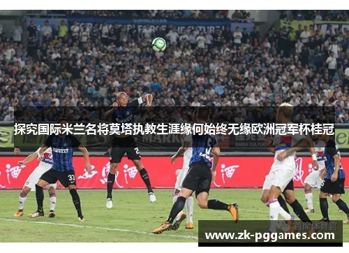 探究国际米兰名将莫塔执教生涯缘何始终无缘欧洲冠军杯桂冠