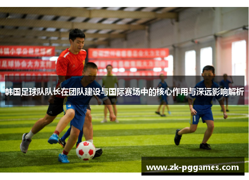 韩国足球队队长在团队建设与国际赛场中的核心作用与深远影响解析 韩国足球队队长在团队建设与国际赛场中的核心作用与深远影响解析
