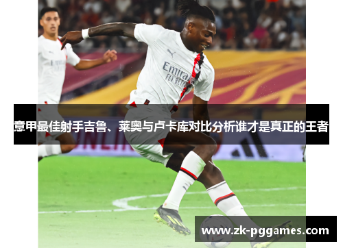 意甲最佳射手吉鲁、莱奥与卢卡库对比分析谁才是真正的王者 意甲最佳射手吉鲁、莱奥与卢卡库对比分析谁才是真正的王者